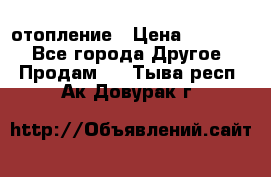 отопление › Цена ­ 50 000 - Все города Другое » Продам   . Тыва респ.,Ак-Довурак г.